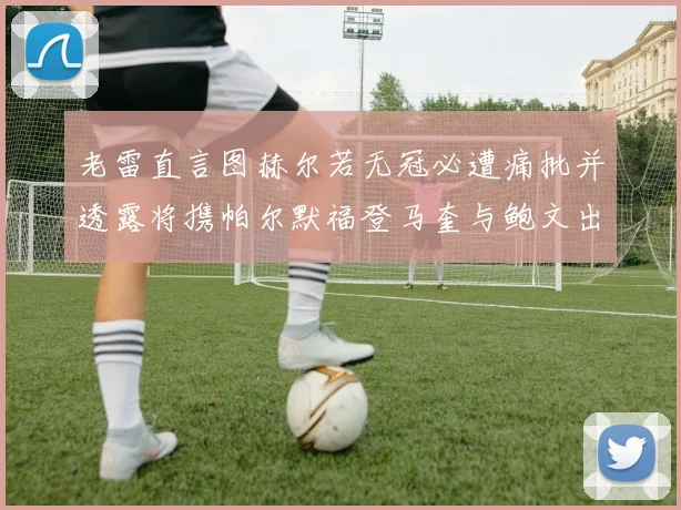 老雷直言图赫尔若无冠必遭痛批并透露将携帕尔默福登马奎与鲍文出战