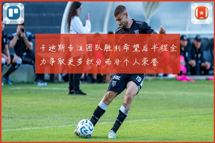 卡迪斯专注团队胜利希望后半程全力争取更多积分而非个人荣誉
