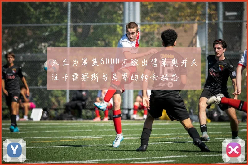 米兰为筹集6000万欧出售莱奥并关注卡雷察斯与乌尊的转会动态
