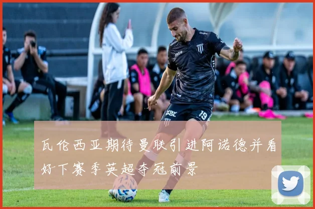 瓦伦西亚期待曼联引进阿诺德并看好下赛季英超夺冠前景