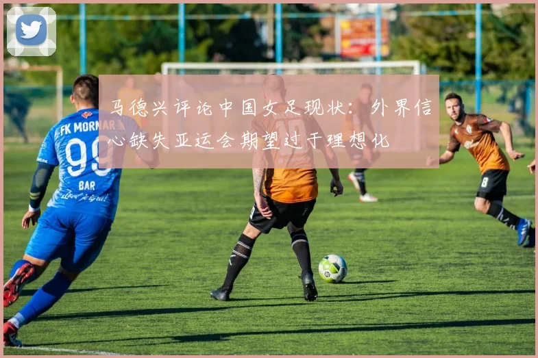 马德兴评论中国女足现状：外界信心缺失亚运会期望过于理想化