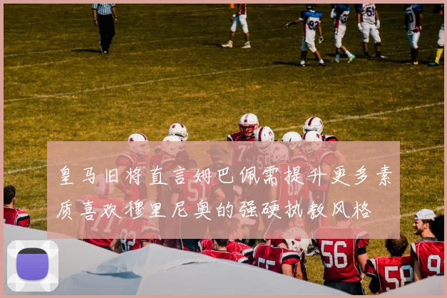 皇马旧将直言姆巴佩需提升更多素质喜欢穆里尼奥的强硬执教风格