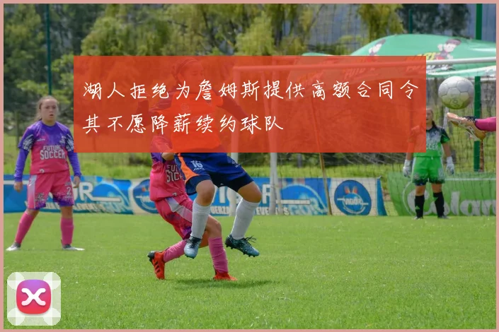 湖人拒绝为詹姆斯提供高额合同令其不愿降薪续约球队