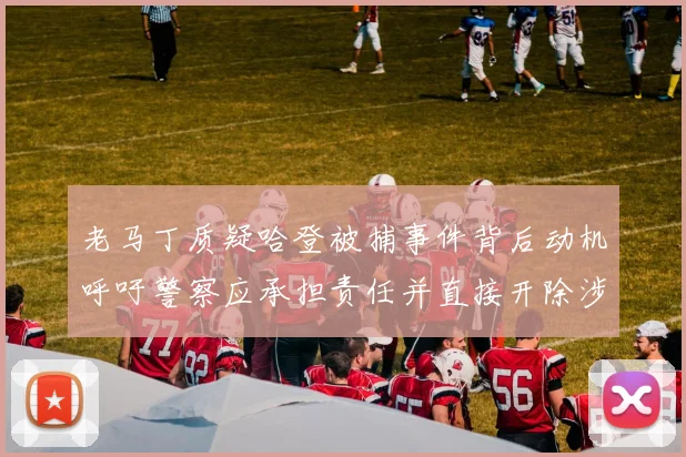 老马丁质疑哈登被捕事件背后动机呼吁警察应承担责任并直接开除涉事人员