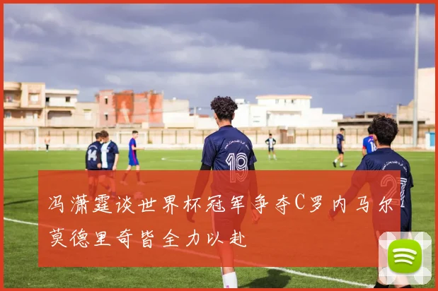 冯潇霆谈世界杯冠军争夺C罗内马尔莫德里奇皆全力以赴