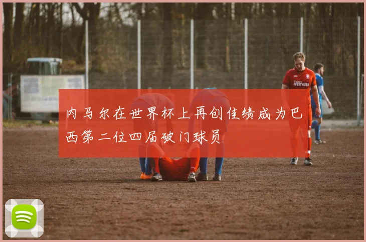 内马尔在世界杯上再创佳绩成为巴西第二位四届破门球员