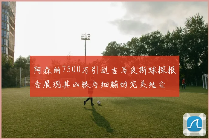 阿森纳7500万引进吉马良斯球探报告展现其凶狠与细腻的完美结合