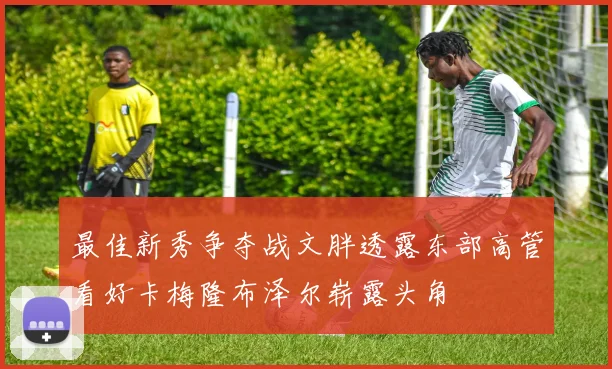 最佳新秀争夺战文胖透露东部高管看好卡梅隆布泽尔崭露头角