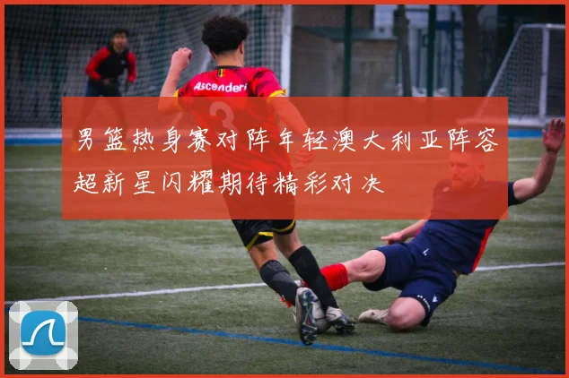 男篮热身赛对阵年轻澳大利亚阵容超新星闪耀期待精彩对决