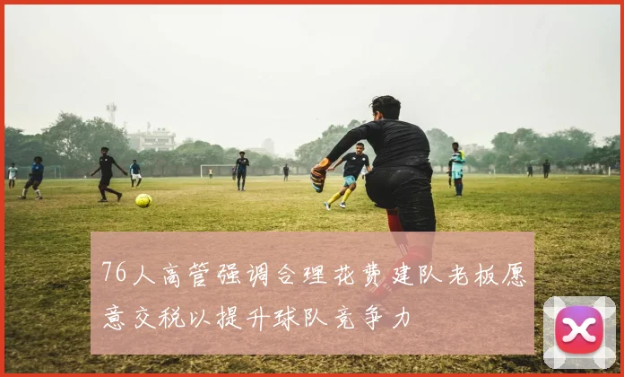 76人高管强调合理花费建队老板愿意交税以提升球队竞争力