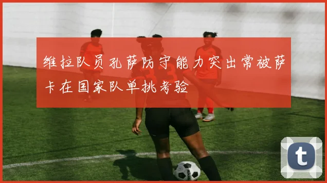 维拉队员孔萨防守能力突出常被萨卡在国家队单挑考验