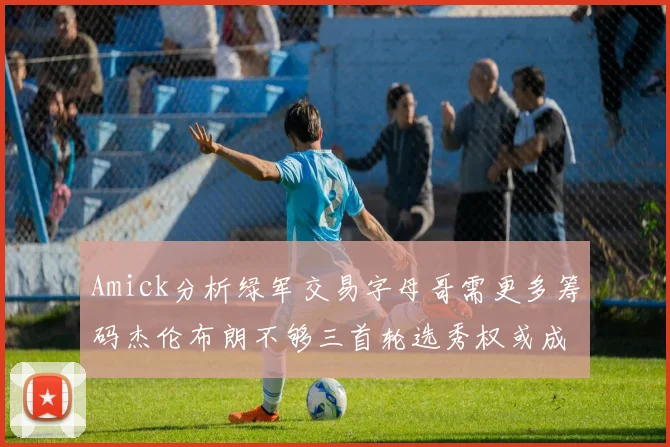 Amick分析绿军交易字母哥需更多筹码杰伦布朗不够三首轮选秀权或成关键