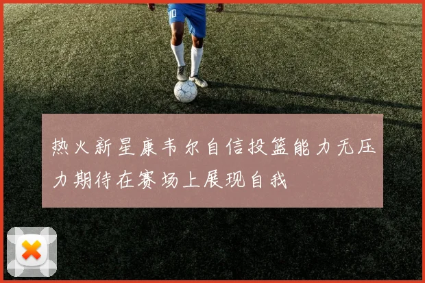 热火新星康韦尔自信投篮能力无压力期待在赛场上展现自我