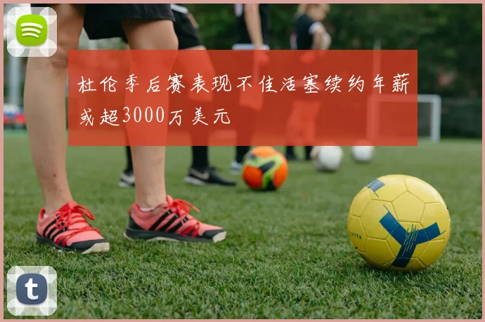 杜伦季后赛表现不佳活塞续约年薪或超3000万美元