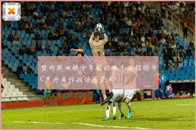 努内斯回顾十年前的艰辛历程现与C罗并肩作战倍感荣幸