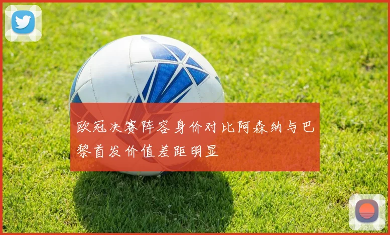 欧冠决赛阵容身价对比阿森纳与巴黎首发价值差距明显