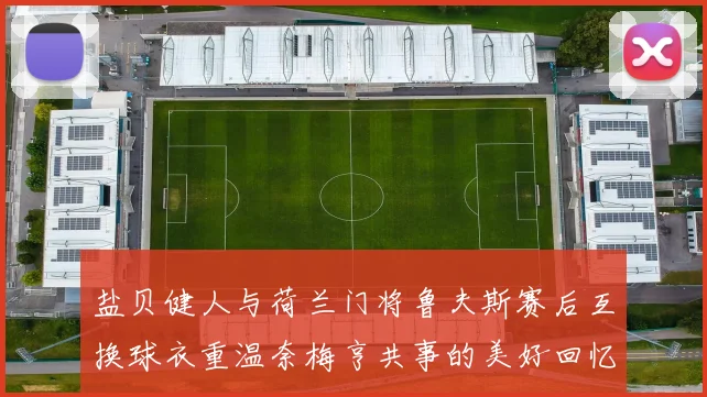 盐贝健人与荷兰门将鲁夫斯赛后互换球衣重温奈梅亨共事的美好回忆