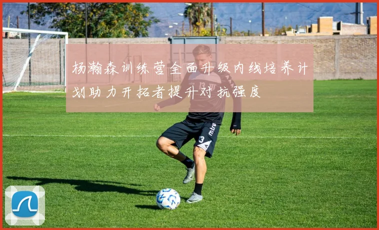 杨瀚森训练营全面升级内线培养计划助力开拓者提升对抗强度