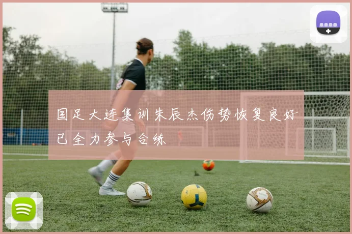 国足大连集训朱辰杰伤势恢复良好已全力参与合练