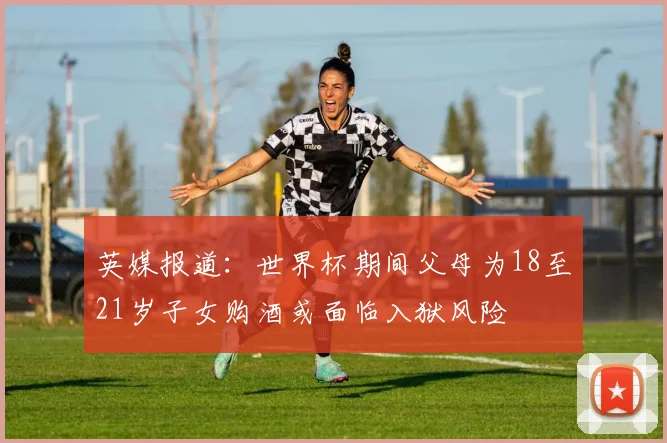英媒报道：世界杯期间父母为18至21岁子女购酒或面临入狱风险
